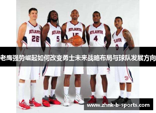 老鹰强势崛起如何改变勇士未来战略布局与球队发展方向 老鹰强势崛起如何改变勇士未来战略布局与球队发展方向