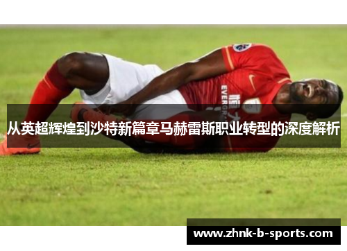 从英超辉煌到沙特新篇章马赫雷斯职业转型的深度解析 从英超辉煌到沙特新篇章马赫雷斯职业转型的深度解析