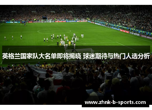 英格兰国家队大名单即将揭晓 球迷期待与热门人选分析 英格兰国家队大名单即将揭晓 球迷期待与热门人选分析