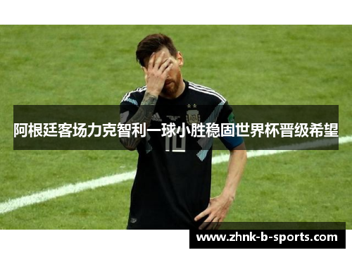 阿根廷客场力克智利一球小胜稳固世界杯晋级希望