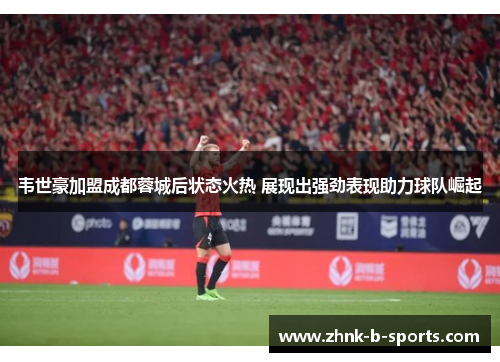 韦世豪加盟成都蓉城后状态火热 展现出强劲表现助力球队崛起