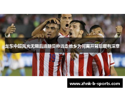 龙东中超风光无限后追随贝帅远走他乡为何离开背后藏有深意 龙东中超风光无限后追随贝帅远走他乡为何离开背后藏有深意