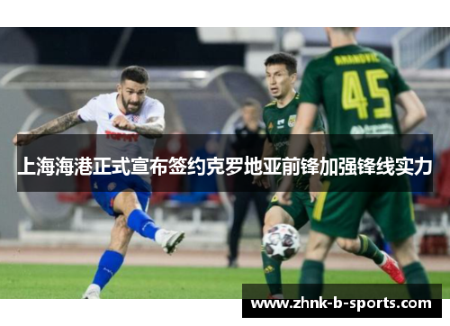 上海海港正式宣布签约克罗地亚前锋加强锋线实力 上海海港正式宣布签约克罗地亚前锋加强锋线实力